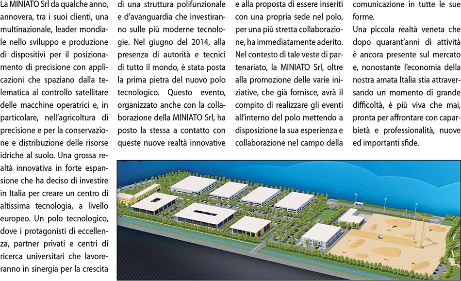 La MINIATO Srl da qualche anno, annovera, tra i suoi clienti, una multinazionale, leader mondiale nello sviluppo e produzione di dispositivi per il posizionamento di precisione con applicazioni
	  che spaziano dalla telematica al controllo satellitare delle macchine operatrici e, in particolare, nell’agricoltura di precisione e per la conservazione e distribuzione delle risorse idriche al suolo.
	  Una grossa realtà innovativa in forte espansione che ha deciso di investire in Italia per creare un centro di altissima tecnologia, a livello europeo. Un polo tecnologico, dove i protagonisti di eccellenza,
      partner privati e centri di ricerca universitari che lavoreranno in sinergia per la crescita di una struttura polifunzionale e d’avanguardia che investiranno sulle più moderne tecnologie.
      Nel giugno del 2014, alla presenza di autorità e tecnici di tutto il mondo, è stata posta la prima pietra del nuovo polo tecnologico. Questo evento, organizzato anche con la collaborazione della MINIATO Srl, ha
      posto la stessa a contatto con queste nuove realtà innovative e alla proposta di essere inseriti con una propria sede nel polo, per una più stretta collaborazione, ha immediatamente aderito.